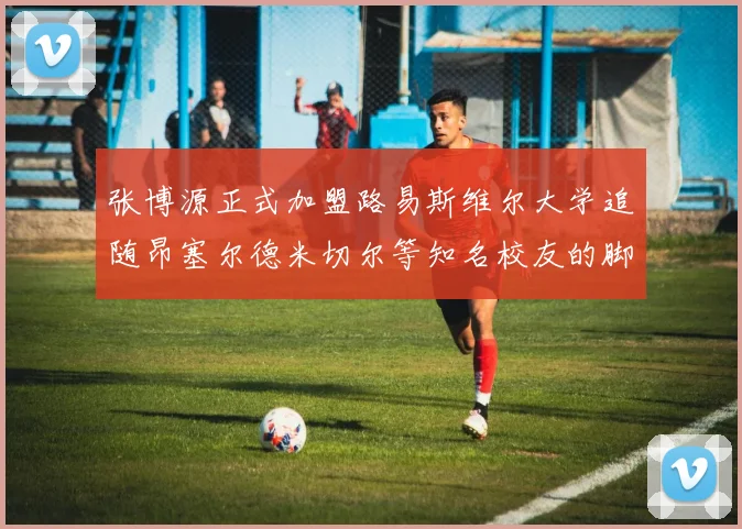 张博源正式加盟路易斯维尔大学追随昂塞尔德米切尔等知名校友的脚步