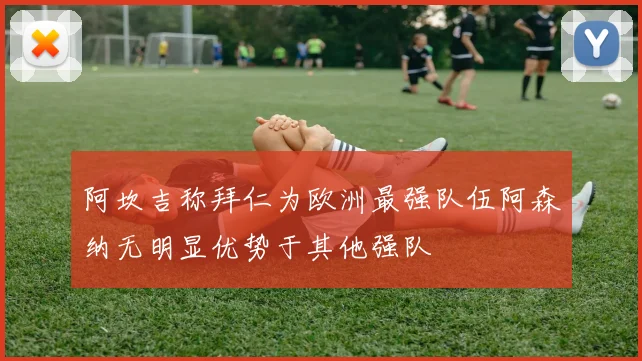 阿坎吉称拜仁为欧洲最强队伍阿森纳无明显优势于其他强队