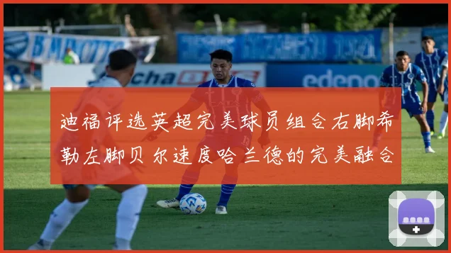 迪福评选英超完美球员组合右脚希勒左脚贝尔速度哈兰德的完美融合