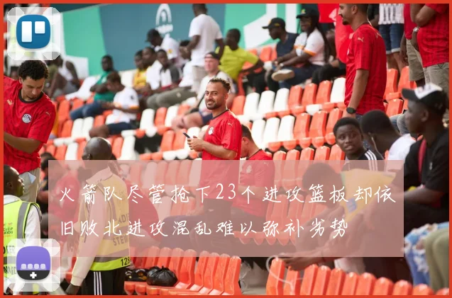火箭队尽管抢下23个进攻篮板却依旧败北进攻混乱难以弥补劣势