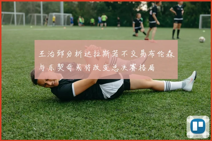 王治郅分析达拉斯若不交易布伦森与东契奇或将改变总决赛格局