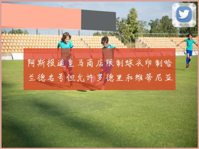 阿斯报道皇马商店限制球衣印制哈兰德名号但允许罗德里和维蒂尼亚印制