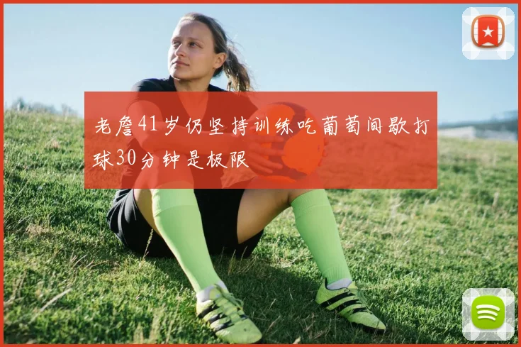 老詹41岁仍坚持训练吃葡萄间歇打球30分钟是极限