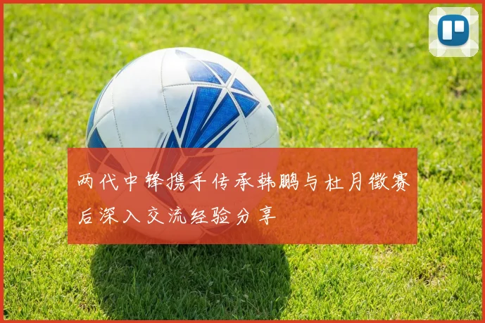 两代中锋携手传承韩鹏与杜月徵赛后深入交流经验分享