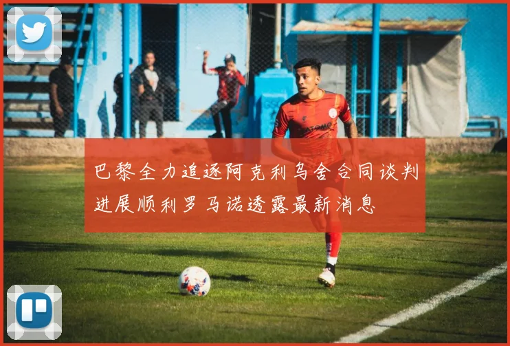 巴黎全力追逐阿克利乌舍合同谈判进展顺利罗马诺透露最新消息