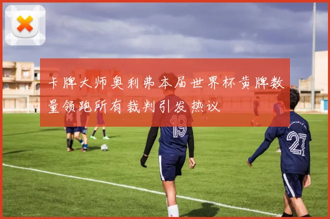 卡牌大师奥利弗本届世界杯黄牌数量领跑所有裁判引发热议