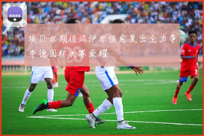 埃贝尔期待诺伊尔伤愈复出全力争夺德国杯决赛荣耀