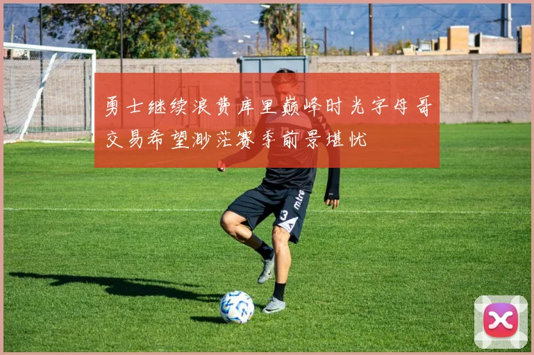 勇士继续浪费库里巅峰时光字母哥交易希望渺茫赛季前景堪忧
