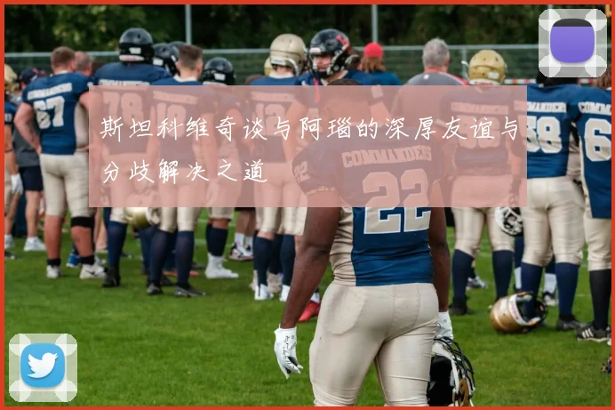 斯坦科维奇谈与阿瑙的深厚友谊与分歧解决之道