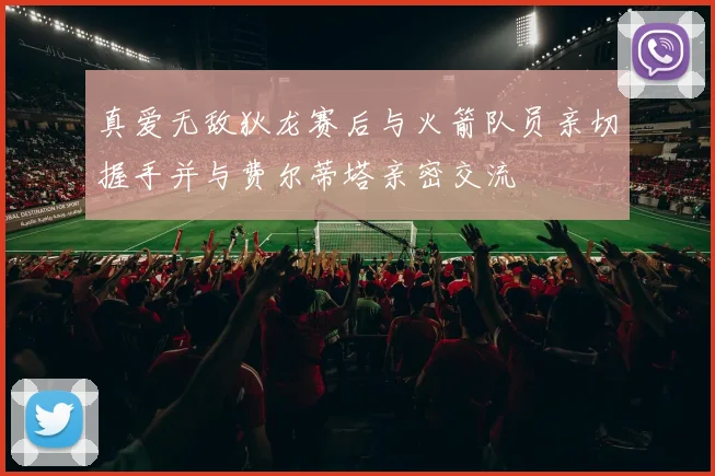 真爱无敌狄龙赛后与火箭队员亲切握手并与费尔蒂塔亲密交流