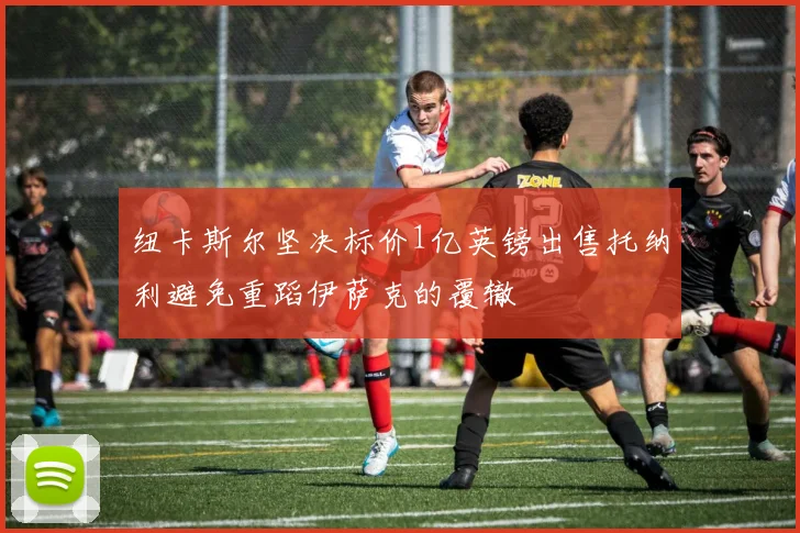 纽卡斯尔坚决标价1亿英镑出售托纳利避免重蹈伊萨克的覆辙