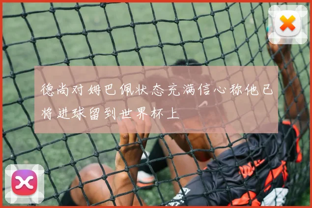 德尚对姆巴佩状态充满信心称他已将进球留到世界杯上