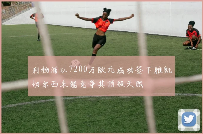 利物浦以7200万欧元成功签下雅凯切尔西未能竞争其顶级天赋
