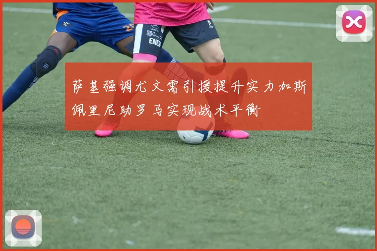 萨基强调尤文需引援提升实力加斯佩里尼助罗马实现战术平衡