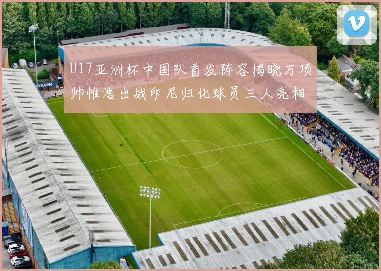 U17亚洲杯中国队首发阵容揭晓万项帅惟浩出战印尼归化球员三人亮相