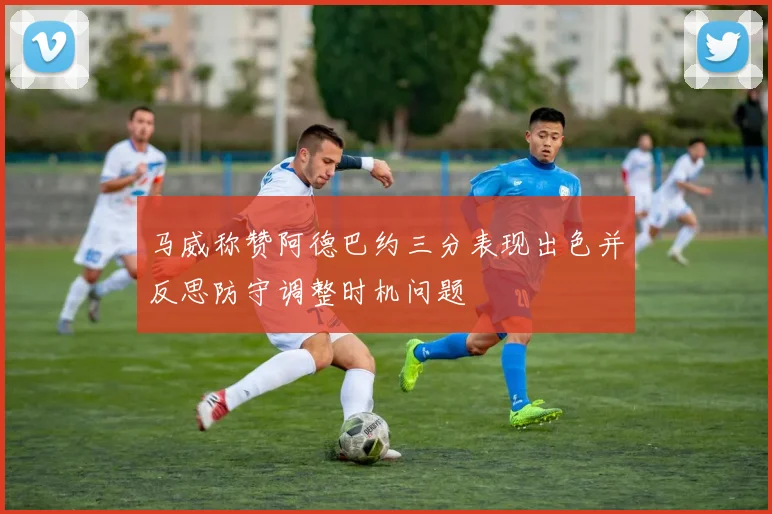 马威称赞阿德巴约三分表现出色并反思防守调整时机问题