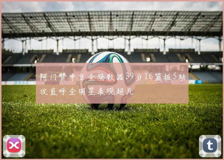 阿门赞申京全场数据39分16篮板5助攻直呼全明星表现超凡