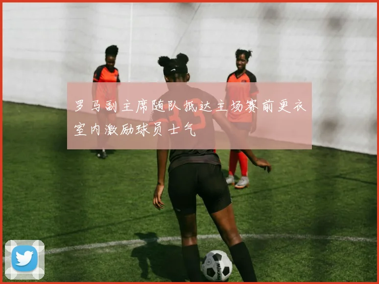 罗马副主席随队抵达主场赛前更衣室内激励球员士气