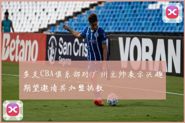 多支CBA俱乐部对广州主帅表示兴趣期望邀请其加盟执教