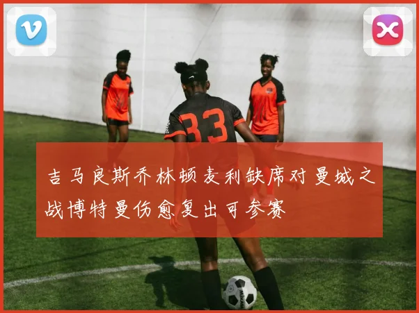 吉马良斯乔林顿麦利缺席对曼城之战博特曼伤愈复出可参赛