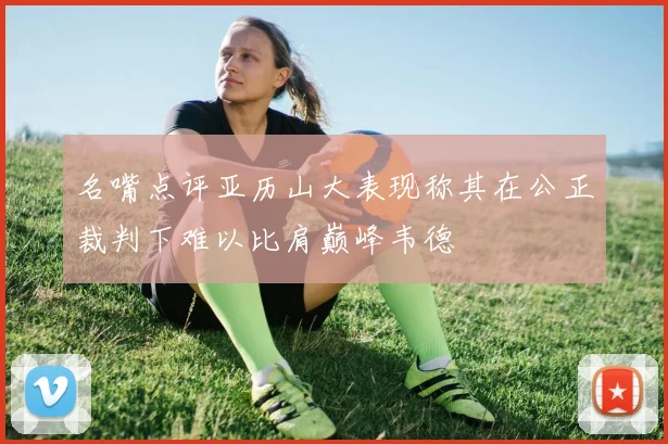 名嘴点评亚历山大表现称其在公正裁判下难以比肩巅峰韦德