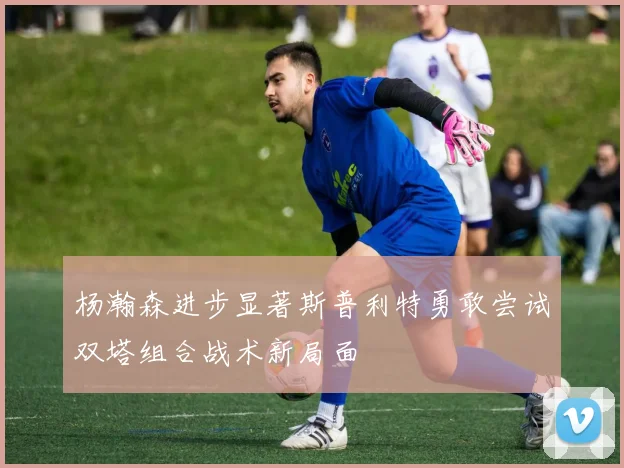 杨瀚森进步显著斯普利特勇敢尝试双塔组合战术新局面