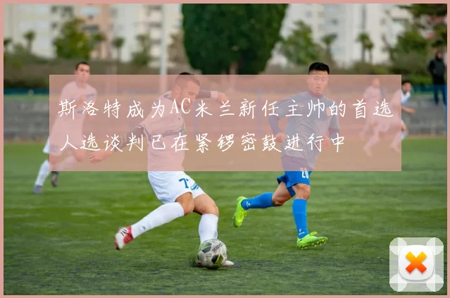 斯洛特成为AC米兰新任主帅的首选人选谈判已在紧锣密鼓进行中