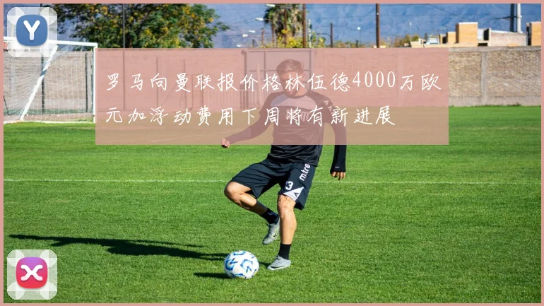 罗马向曼联报价格林伍德4000万欧元加浮动费用下周将有新进展